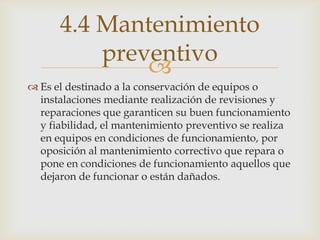 
 Es el destinado a la conservación de equipos o
instalaciones mediante realización de revisiones y
reparaciones que garanticen su buen funcionamiento
y fiabilidad, el mantenimiento preventivo se realiza
en equipos en condiciones de funcionamiento, por
oposición al mantenimiento correctivo que repara o
pone en condiciones de funcionamiento aquellos que
dejaron de funcionar o están dañados.
4.4 Mantenimiento
preventivo
 