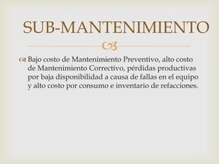 
 Bajo costo de Mantenimiento Preventivo, alto costo
de Mantenimiento Correctivo, pérdidas productivas
por baja disponibilidad a causa de fallas en el equipo
y alto costo por consumo e inventario de refacciones.
SUB-MANTENIMIENTO
 