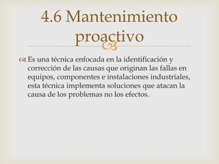 
 Es una técnica enfocada en la identificación y
corrección de las causas que originan las fallas en
equipos, componentes e instalaciones industriales,
esta técnica implementa soluciones que atacan la
causa de los problemas no los efectos.
4.6 Mantenimiento
proactivo
 