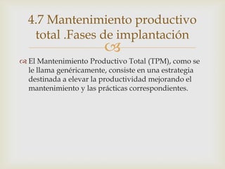 
 El Mantenimiento Productivo Total (TPM), como se
le llama genéricamente, consiste en una estrategia
destinada a elevar la productividad mejorando el
mantenimiento y las prácticas correspondientes.
4.7 Mantenimiento productivo
total .Fases de implantación
 