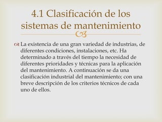 
 La existencia de una gran variedad de industrias, de
diferentes condiciones, instalaciones, etc. Ha
determinado a través del tiempo la necesidad de
diferentes prioridades y técnicas para la aplicación
del mantenimiento. A continuación se da una
clasificación industrial del mantenimiento; con una
breve descripción de los criterios técnicos de cada
uno de ellos.
4.1 Clasificación de los
sistemas de mantenimiento
 