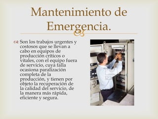 
 Son los trabajos urgentes y
costosos que se llevan a
cabo en equipos de
producción críticos o
vitales, con el equipo fuera
de servicio, cuya falla
ocasiona paralización
completa de la
producción, y tienen por
objeto la recuperación de
la calidad del servicio, de
la manera más rápida,
eficiente y segura.
Mantenimiento de
Emergencia.
 