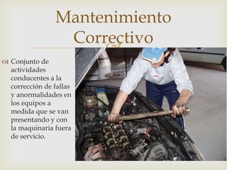 
 Conjunto de
actividades
conducentes a la
corrección de fallas
y anormalidades en
los equipos a
medida que se van
presentando y con
la maquinaria fuera
de servicio.
Mantenimiento
Correctivo
 