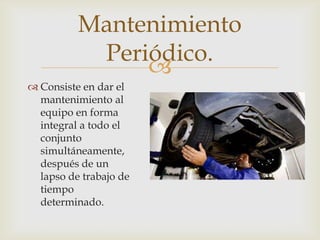 
 Consiste en dar el
mantenimiento al
equipo en forma
integral a todo el
conjunto
simultáneamente,
después de un
lapso de trabajo de
tiempo
determinado.
Mantenimiento
Periódico.
 
