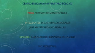 CENTRO EDUCATIVO UNIVERSITAROSIGLOXXI
TEMA: SISTEMAS DE MANUFACTURA
INTEGRANTES: DIEGO HIDALGO MORALES
JOSÉ MARTÍN HIDALGO MORALES
MAESTRO: LUIS ALBERTO HERNÁNDEZ DE LA CRUZ
ING. INDUSTRIAL
 