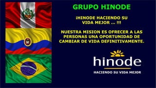 GRUPO HINODE
¡HINODE HACIENDO SU
VIDA MEJOR ... !!!
NUESTRA MISION ES OFRECER A LAS
PERSONAS UNA OPORTUNIDAD DE
CAMBIAR DE VIDA DEFINITIVAMENTE.
 