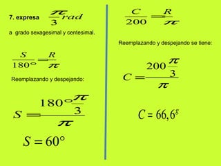 7. expresa
3
rad
π
a grado sexagesimal y centesimal.
180
S R
π
=
°
Reemplazando y despejando:
180
3S
π
π
°
=
60S = °
200
C R
π
=
Reemplazando y despejando se tiene:
200
3C
π
π
=
66,6g
C =
 