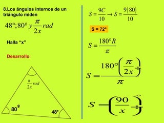 8.Los ángulos internos de un
triángulo miden
48 ;80
2
g
y rad
x
π
°
Halla “x”
Desarrollo:
( )9 809
10 10
C
S S= → =
180 R
S
π
°
=
180
2x
S
π
π
 
° ÷
 =
90
S
x
°
 
= ÷
 
S = 72°
 