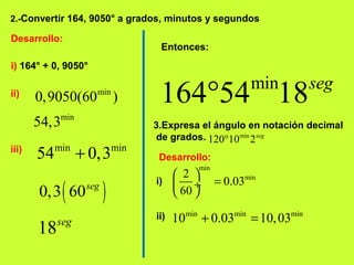 2.-Convertir 164, 9050° a grados, minutos y segundos
Desarrollo:
i) 164° + 0, 9050°
ii) min
0,9050(60 )
min
54,3
iii) min min
54 0,3+
( )0,3 60seg
18seg
Entonces:
min
164 54 18seg
°
3.Expresa el ángulo en notación decimal
de grados. min
120 10 2seg
°
Desarrollo:
i)
min
min2
0.03
60
 
= ÷
 
ii) min min min
10 0.03 10,03+ =
 