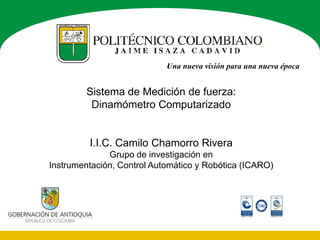 Una nueva visión para una nueva época


        Sistema de Medición de fuerza:
         Dinamómetro Computarizado


         I.I.C. Camilo Chamorro Rivera
              Grupo de investigación en
Instrumentación, Control Automático y Robótica (ICARO)
 