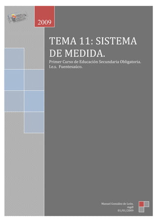 2009

TEMA 11: SISTEMA
DE MEDIDA.
Primer Curso de Educación Secundaria Obligatoria.
I.e.s. Fuentesaúco.

Manuel González de León.
mgdl
01/01/2009

 