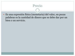 Precio
 Es una expresión física (monetaria) del valor, en pocas
palabras es la cantidad de dinero que se debe dar por un
bien o un servicio.
 