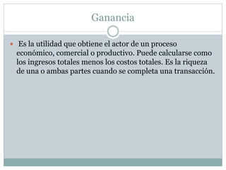Ganancia
 Es la utilidad que obtiene el actor de un proceso
económico, comercial o productivo. Puede calcularse como
los ingresos totales menos los costos totales. Es la riqueza
de una o ambas partes cuando se completa una transacción.
 