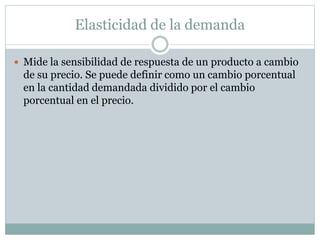 Elasticidad de la demanda
 Mide la sensibilidad de respuesta de un producto a cambio
de su precio. Se puede definir como un cambio porcentual
en la cantidad demandada dividido por el cambio
porcentual en el precio.
 