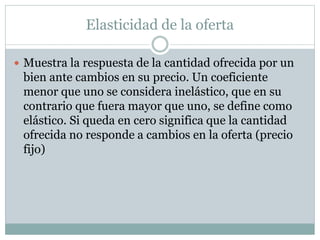 Elasticidad de la oferta
 Muestra la respuesta de la cantidad ofrecida por un
bien ante cambios en su precio. Un coeficiente
menor que uno se considera inelástico, que en su
contrario que fuera mayor que uno, se define como
elástico. Si queda en cero significa que la cantidad
ofrecida no responde a cambios en la oferta (precio
fijo)
 