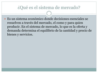 ¿Qué es el sistema de mercado?
 Es un sistema económico donde decisiones esenciales se
resuelven a través del mercado, el como y para quien
producir. En el sistema de mercado, lo que es la oferta y
demanda determina el equilibrio de la cantidad y precio de
bienes y servicios.
 