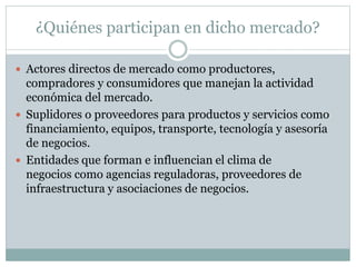¿Quiénes participan en dicho mercado?
 Actores directos de mercado como productores,
compradores y consumidores que manejan la actividad
económica del mercado.
 Suplidores o proveedores para productos y servicios como
financiamiento, equipos, transporte, tecnología y asesoría
de negocios.
 Entidades que forman e influencian el clima de
negocios como agencias reguladoras, proveedores de
infraestructura y asociaciones de negocios.
 