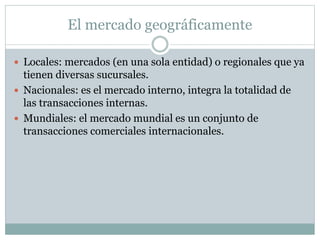 El mercado geográficamente
 Locales: mercados (en una sola entidad) o regionales que ya
tienen diversas sucursales.
 Nacionales: es el mercado interno, integra la totalidad de
las transacciones internas.
 Mundiales: el mercado mundial es un conjunto de
transacciones comerciales internacionales.
 