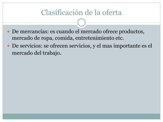 Clasificación de la oferta
 De mercancías: es cuando el mercado ofrece productos,
mercado de ropa, comida, entretenimiento etc.
 De servicios: se ofrecen servicios, y el mas importante es el
mercado del trabajo.
 