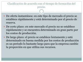 Clasificación de acuerdo con el tiempo de formación del
precio.
 De oferta instantánea: en este tipo de mercado el precio se
establece rápidamente y está determinado por el precio de
reserva.
 De corto plazo: en este mercado el precio no se establece
rápidamente y se encuentra determinado en gran parte por
los costos de producción.
 De largo plazo: el precio se establece lentamente y está
determinado en buena medida por los costos de producción
es un periodo lo bastante largo para que la empresa cambie
la proporción en que utiliza sus recursos.
 