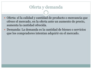 Oferta y demanda
 Oferta: el la calidad y cantidad de producto o mercancía que
ofrece el mercado, en la oferta ante un aumento de precio,
aumenta la cantidad ofrecida.
 Demanda: La demanda es la cantidad de bienes o servicios
que los compradores intentan adquirir en el mercado.
 