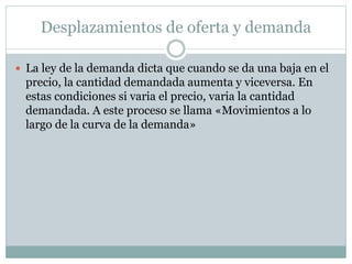 Desplazamientos de oferta y demanda
 La ley de la demanda dicta que cuando se da una baja en el
precio, la cantidad demandada aumenta y viceversa. En
estas condiciones si varia el precio, varia la cantidad
demandada. A este proceso se llama «Movimientos a lo
largo de la curva de la demanda»
 