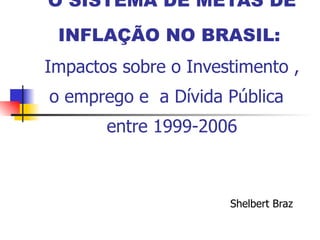 O SISTEMA DE METAS DE INFLAÇÃO NO BRASIL:   Impactos sobre o Investimento , o emprego e  a Dívida Pública  entre 1999-2006 Shelbert Braz 