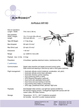 Datenblatt / Datasheet
AirRobot GmbH & Co. KG		 Telefon:	 +49 (0) 29 32 - 54 77 40
Werler Str. 4			 Fax:	 +49 (0) 29 32 - 54 77 45
D-59755 Arnsberg		 Email:	 info@airrobot.de
AirRobot AR180
Size (in operation):
Length + Width:	 74.8. inch (1,90 m)
Size (packed):
Width x Height:	 15 x 11.4 inch (38 x 29 cm)
Length:	 33.5 inch (85 cm)	   	  	  	  	      	  	   	
	 Data control and steering in real time by radio or fibre glass (optional).
Flight management:	 •	 Automatic attitude control (rotational, acceleration, roll, pitch)
	 •	 Automatic altitude control (baro altimeter)
	 •	 Automatic direction control / heading
	 •	 Auto positioning (GPS or OPS)
	 •	 GPS-Waypoint-Navigation (optional)
	 •	 Auto home with selectable home point
	 •	 Auto home and auto landing on lost link
	 •	 Auto landing when battery is exhausted
	 •	 GPS cage, predefined limited „allowed“ flight area	 	‑		
Storage:	 Temperature:	-19 °C – +49 °C (batteries excepted)
	 Air humidity: 	Up to 80 % (under moisture barrier)
Take Off Weight: ≤ 11 lbs (5 kg)
Max Airspeed: 26 mph (12 m/s)*
Max Wind Load: 22 mph (10 m/s)*
Endurance: > 40 min*
Range: ca. 3,000 ft (1 km) LOS
Payload: max. 3.3 lbs (1,5 kg)
Propulsion: 4 brushless / gearless electrical motors, maintenance free
(* preliminary)
Communication: Digital video downlink and digital command control uplink.
Payloads: E/O Daylight video camera, Low light b/w camera (0.0003 lx),
IR-Thermal imaging camera, 14-MegaPixel Digital Still Camera with full
motion video, HD-Video Camera
 