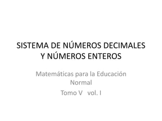 SISTEMA DE NÚMEROS DECIMALES 
Y NÚMEROS ENTEROS 
Matemáticas para la Educación 
Normal 
Tomo V vol. I 
 