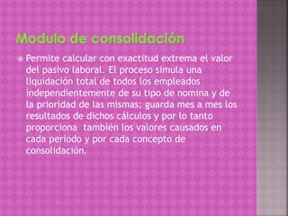  Permite calcular con exactitud extrema el valor
del pasivo laboral. El proceso simula una
liquidación total de todos los empleados
independientemente de su tipo de nomina y de
la prioridad de las mismas; guarda mes a mes los
resultados de dichos cálculos y por lo tanto
proporciona también los valores causados en
cada periodo y por cada concepto de
consolidación.
 