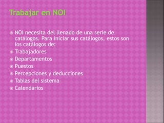  NOI necesita del llenado de una serie de
catálogos. Para iniciar sus catálogos, estos son
los catálogos de:
 Trabajadores
 Departamentos
 Puestos
 Percepciones y deducciones
 Tablas del sistema
 Calendarios
 