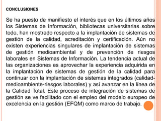 CONCLUSIONES
Se ha puesto de manifiesto el interés que en los últimos años
los Sistemas de Información, bibliotecas universitarias sobre
todo, han mostrado respecto a la implantación de sistemas de
gestión de la calidad, acreditación y certificación. Aún no
existen experiencias singulares de implantación de sistemas
de gestión medioambiental y de prevención de riesgos
laborales en Sistemas de Información. La tendencia actual de
las organizaciones es aprovechar la experiencia adquirida en
la implantación de sistemas de gestión de la calidad para
continuar con la implantación de sistemas integrados (calidad-
medioambiente-riesgos laborales) y así avanzar en la línea de
la Calidad Total. Este proceso de integración de sistemas de
gestión se ve facilitado con el empleo del modelo europeo de
excelencia en la gestión (EFQM) como marco de trabajo.
 