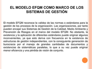 EL MODELO EFQM COMO MARCO DE LOS
SISTEMAS DE GESTIÓN
El modelo EFQM reconoce la validez de las normas o estándares para la
gestión de los procesos de la organización. Las organizaciones, por tanto
pueden encajar sus Sistemas de Gestión de la Calidad, Medio Ambiente y
Prevención de Riesgos en el marco del modelo EFQM. No obstante, la
existencia y la aplicación de diferentes estándares puede originar algunos
inconvenientes, ya que esto deriva con frecuencia en la existencia de
estructuras de gestión independientes, con la consiguiente generación de
burocracia por el manejo de grandes cantidades de documentos y
existencias de sistemáticas paralelas, lo que a su vez puede originar
menor eficiencia y una pérdida de visión de conjunto.
 
