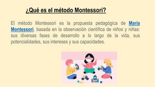 El método Montessori es la propuesta pedagógica de María
Montessori, basada en la observación científica de niños y niñas:
sus diversas fases de desarrollo a lo largo de la vida, sus
potencialidades, sus intereses y sus capacidades.
¿Qué es el método Montessori?
 