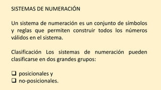SISTEMAS DE NUMERACIÓN
Un sistema de numeración es un conjunto de símbolos
y reglas que permiten construir todos los números
válidos en el sistema.
Clasificación Los sistemas de numeración pueden
clasificarse en dos grandes grupos:
 posicionales y
 no-posicionales.
 