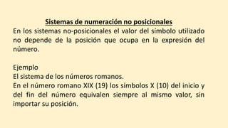 Sistemas de numeración no posicionales
En los sistemas no-posicionales el valor del símbolo utilizado
no depende de la posición que ocupa en la expresión del
número.
Ejemplo
El sistema de los números romanos.
En el número romano XIX (19) los símbolos X (10) del inicio y
del fin del número equivalen siempre al mismo valor, sin
importar su posición.
 
