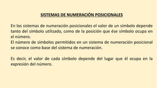SISTEMAS DE NUMERACIÓN POSICIONALES
En los sistemas de numeración posicionales el valor de un símbolo depende
tanto del símbolo utilizado, como de la posición que ése símbolo ocupa en
el número.
El número de símbolos permitidos en un sistema de numeración posicional
se conoce como base del sistema de numeración.
Es decir, el valor de cada símbolo depende del lugar que él ocupa en la
expresión del número.
 