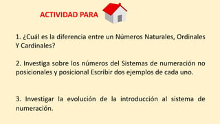 1. ¿Cuál es la diferencia entre un Números Naturales, Ordinales
Y Cardinales?
2. Investiga sobre los números del Sistemas de numeración no
posicionales y posicional Escribir dos ejemplos de cada uno.
ACTIVIDAD PARA
3. Investigar la evolución de la introducción al sistema de
numeración.
 