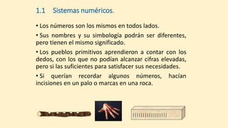                 
1.1 Sistemas numéricos.
• Los números son los mismos en todos lados.
• Sus nombres y su simbología podrán ser diferentes,
pero tienen el mismo significado.
• Los pueblos primitivos aprendieron a contar con los
dedos, con los que no podían alcanzar cifras elevadas,
pero si las suficientes para satisfacer sus necesidades.
• Si querían recordar algunos números, hacían
incisiones en un palo o marcas en una roca.
 