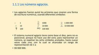 1.1.1 Los números egipcios.
• Los egipcios fueron quizá los primeros que crearon una forma
de escritura numérica, usando diferentes símbolos:
| 1 1000 1 000 000
 10 10 000 10 000 000
100 100 000
• El sistema numeral egipcio tiene como base el diez, pero no es
posicional, porque no hace uso del cero; para representar un
número, se repetían los ocho símbolos anotados, hasta nueve
veces cada uno, con lo cual se alcanzaba un rango de
representación de 1 a
• 99 999 999.
 