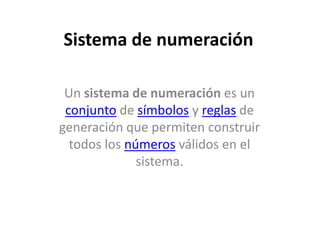 Sistema de numeración

 Un sistema de numeración es un
 conjunto de símbolos y reglas de
generación que permiten construir
  todos los números válidos en el
              sistema.
 