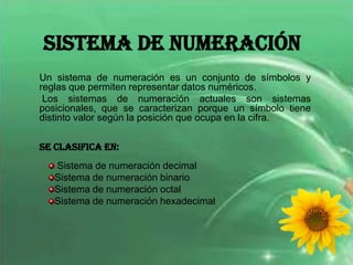 Sistema de Numeración
Un sistema de numeración es un conjunto de símbolos y
reglas que permiten representar datos numéricos.
 Los sistemas de numeración actuales son sistemas
posicionales, que se caracterizan porque un símbolo tiene
distinto valor según la posición que ocupa en la cifra.

Se clasifica en:
   Sistema de numeración decimal
   Sistema de numeración binario
   Sistema de numeración octal
   Sistema de numeración hexadecimal
 