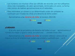  Los números con muchas cifras son difíciles de recordar, por eso utilizamos
otros más manejables, de valor aproximado, terminados en ceros. La forma
más común de realizar aproximaciones es el redondeo.
 Para redondear un número a un determinado orden de unidades se
sustituyen por 0 todas las cifras a la derecha de dicho orden.
Aproximamos a las decenas de millar el número 293.518:
293.518 270.000
¡CUIDADO!
Si la cifra que se encuentra a la derecha del orden al que aproximamos el
número es mayor o igual a cinco, se suma una unidad a esta cifra.
Aproximamos a las decenas de millar el número 158.612: como el 8 es
mayor a cinco, le tenemos que sumar una unidad y sustituirlo por un 9.
158.612 159.000
 