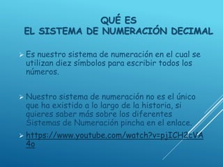 QUÉ ES
EL SISTEMA DE NUMERACIÓN DECIMAL
 Es nuestro sistema de numeración en el cual se
utilizan diez símbolos para escribir todos los
números.
 Nuestro sistema de numeración no es el único
que ha existido a lo largo de la historia, si
quieres saber más sobre los diferentes
Sistemas de Numeración pincha en el enlace.
 https://www.youtube.com/watch?v=pjICH2cVA
4o
 