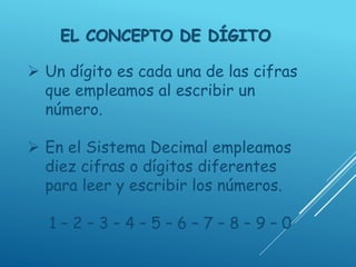 EL CONCEPTO DE DÍGITO
 Un dígito es cada una de las cifras
que empleamos al escribir un
número.
 En el Sistema Decimal empleamos
diez cifras o dígitos diferentes
para leer y escribir los números.
1 – 2 – 3 – 4 – 5 – 6 – 7 – 8 – 9 – 0
 