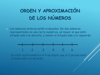 ORDEN Y APROXIMACIÓN
DE LOS NÚMEROS
 Los números enteros están ordenados. De dos números
representados en una recta numérica, es mayor el que está
situado más a la derecha, y menor el situado más a la izquierda.
1 2 3 4 5 6
En esta recta numérica el 4 es mayor que el 2 porque está
situado más a la derecha.
 