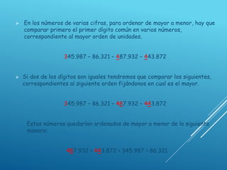  En los números de varias cifras, para ordenar de mayor a menor, hay que
comparar primero el primer dígito común en varios números,
correspondiente al mayor orden de unidades.
345.987 – 86.321 – 487.932 – 443.872
 Si dos de los dígitos son iguales tendremos que comparar los siguientes,
correspondientes al siguiente orden fijándonos en cual es el mayor.
345.987 – 86.321 – 487.932 – 443.872
Estos números quedarían ordenados de mayor a menor de la siguiente
manera:
487.932 > 443.872 > 345.987 > 86.321
 