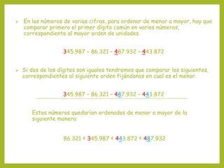  En los números de varias cifras, para ordenar de menor a mayor, hay que
comparar primero el primer dígito común en varios números,
correspondiente al mayor orden de unidades.
345.987 – 86.321 – 487.932 – 443.872
 Si dos de los dígitos son iguales tendremos que comparar los siguientes,
correspondientes al siguiente orden fijándonos en cual es el menor.
345.987 – 86.321 – 487.932 – 443.872
Estos números quedarían ordenados de menor a mayor de la
siguiente manera:
86.321 < 345.987 < 443.872 < 487.932
 