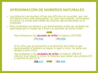  Los números con muchas cifras son difíciles de recordar, por eso
utilizamos otros más manejables, de valor aproximado, terminados
en ceros. La forma más común de realizar aproximaciones es el
redondeo.
 Para redondear un número a un determinado orden de unidades se
sustituyen por 0 todas las cifras a la derecha de dicho orden.
Aproximamos a las decenas de millar el número 293.518:
273.518 270.000
Si la cifra que se encuentra a la derecha del orden al que
aproximamos el número es mayor o igual a cinco, se suma una
unidad a esta cifra.
Aproximamos a las unidades de millar el número 158.612:
como el 6 es mayor a cinco, le tenemos que sumar una unidad el 8
y sustituirlo por un 9.
158.612 159.000
APROXIMACIÓN DE NÚMEROS NATURALES
 
