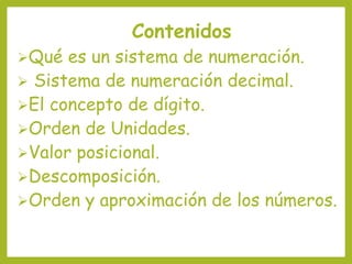 Contenidos
Qué es un sistema de numeración.
 Sistema de numeración decimal.
El concepto de dígito.
Orden de Unidades.
Valor posicional.
Descomposición.
Orden y aproximación de los números.
 